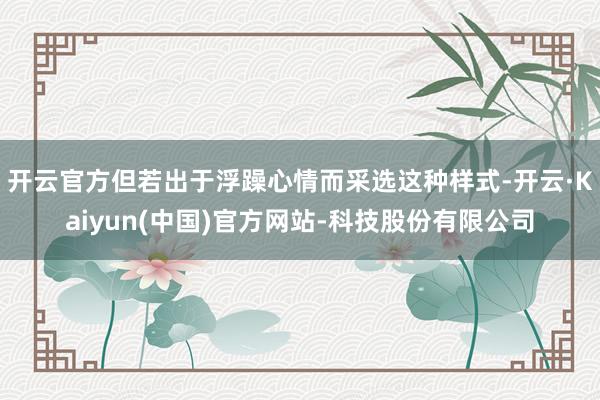 开云官方但若出于浮躁心情而采选这种样式-开云·Kaiyun(中国)官方网站-科技股份有限公司