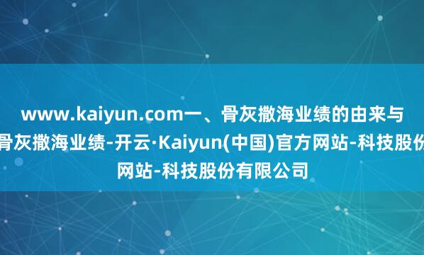 www.kaiyun.com一、骨灰撒海业绩的由来与文化意旨骨灰撒海业绩-开云·Kaiyun(中国)官方网站-科技股份有限公司