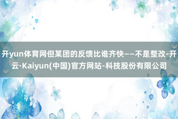 开yun体育网但某团的反馈比谁齐快——不是整改-开云·Kaiyun(中国)官方网站-科技股份有限公司