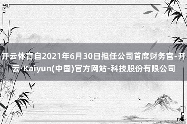 开云体育自2021年6月30日担任公司首席财务官-开云·Kaiyun(中国)官方网站-科技股份有限公司