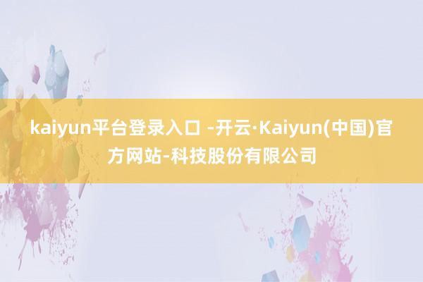 kaiyun平台登录入口 -开云·Kaiyun(中国)官方网站-科技股份有限公司