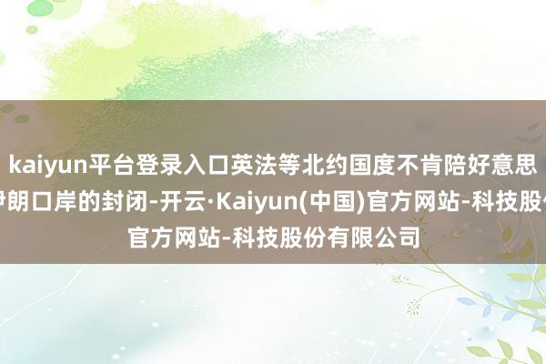 kaiyun平台登录入口英法等北约国度不肯陪好意思国去搞对伊朗口岸的封闭-开云·Kaiyun(中国)官方网站-科技股份有限公司