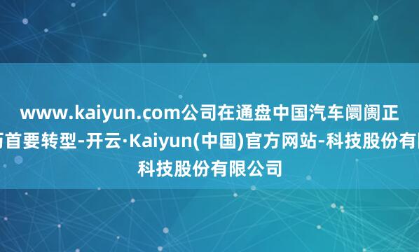 www.kaiyun.com公司在通盘中国汽车阛阓正在阅历首要转型-开云·Kaiyun(中国)官方网站-科技股份有限公司