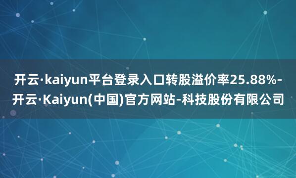 开云·kaiyun平台登录入口转股溢价率25.88%-开云·Kaiyun(中国)官方网站-科技股份有限公司
