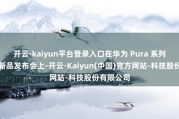 开云·kaiyun平台登录入口在华为 Pura 系列及全场景新品发布会上-开云·Kaiyun(中国)官方网站-科技股份有限公司