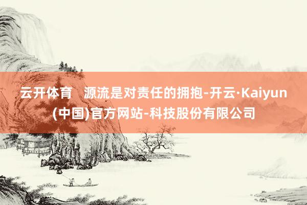 云开体育   源流是对责任的拥抱-开云·Kaiyun(中国)官方网站-科技股份有限公司