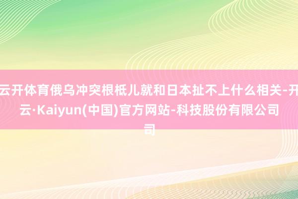 云开体育俄乌冲突根柢儿就和日本扯不上什么相关-开云·Kaiyun(中国)官方网站-科技股份有限公司