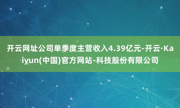 开云网址公司单季度主营收入4.39亿元-开云·Kaiyun(中国)官方网站-科技股份有限公司