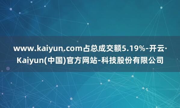 www.kaiyun.com占总成交额5.19%-开云·Kaiyun(中国)官方网站-科技股份有限公司