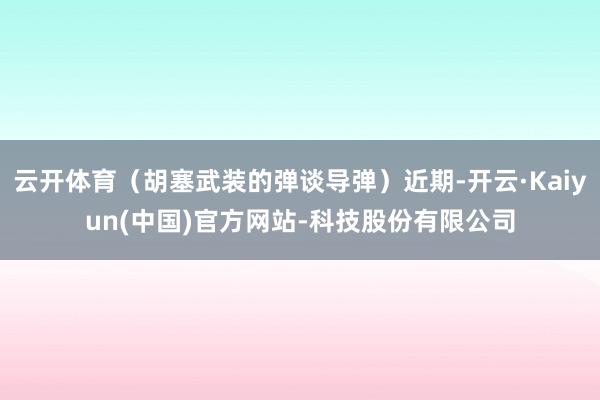 云开体育（胡塞武装的弹谈导弹）近期-开云·Kaiyun(中国)官方网站-科技股份有限公司