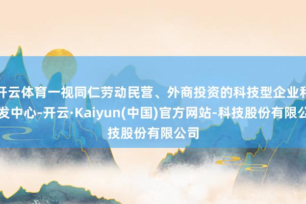 开云体育一视同仁劳动民营、外商投资的科技型企业和研发中心-开云·Kaiyun(中国)官方网站-科技股份有限公司