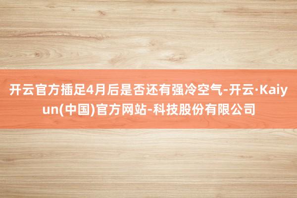 开云官方插足4月后是否还有强冷空气-开云·Kaiyun(中国)官方网站-科技股份有限公司