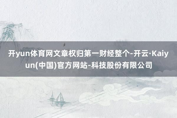 开yun体育网文章权归第一财经整个-开云·Kaiyun(中国)官方网站-科技股份有限公司