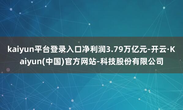 kaiyun平台登录入口净利润3.79万亿元-开云·Kaiyun(中国)官方网站-科技股份有限公司
