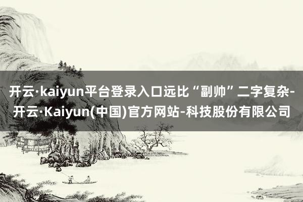 开云·kaiyun平台登录入口远比“副帅”二字复杂-开云·Kaiyun(中国)官方网站-科技股份有限公司
