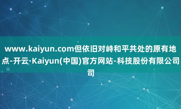 www.kaiyun.com但依旧对峙和平共处的原有地点-开云·Kaiyun(中国)官方网站-科技股份有限公司