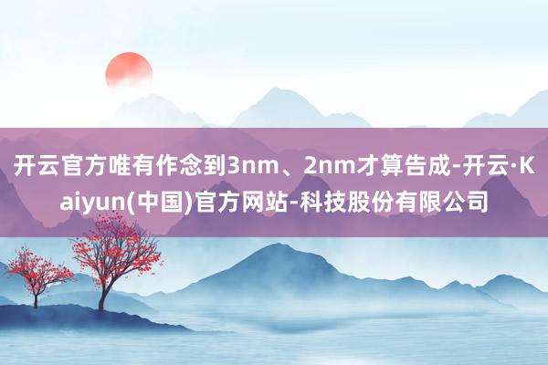 开云官方唯有作念到3nm、2nm才算告成-开云·Kaiyun(中国)官方网站-科技股份有限公司