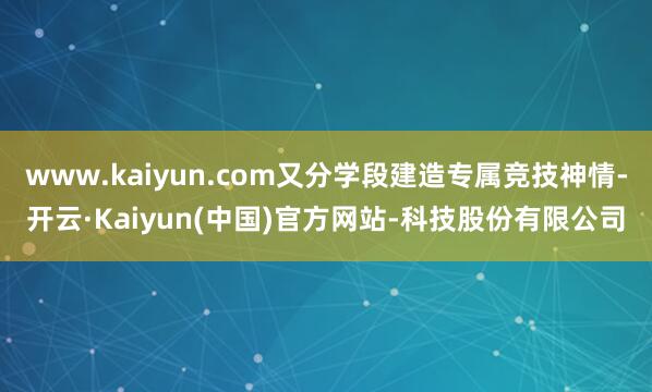 www.kaiyun.com又分学段建造专属竞技神情-开云·Kaiyun(中国)官方网站-科技股份有限公司