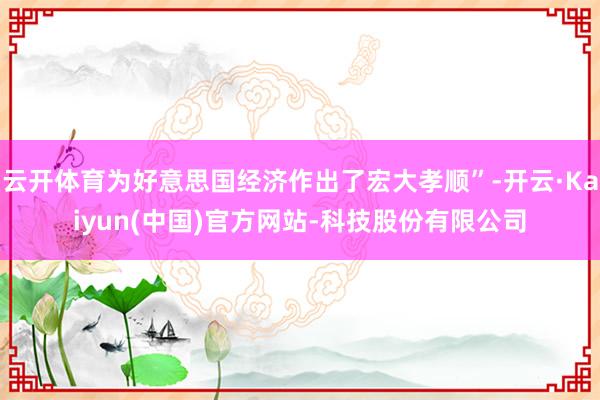 云开体育为好意思国经济作出了宏大孝顺”-开云·Kaiyun(中国)官方网站-科技股份有限公司