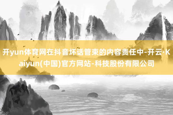 开yun体育网在抖音坏话管束的内容责任中-开云·Kaiyun(中国)官方网站-科技股份有限公司