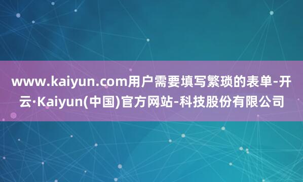 www.kaiyun.com用户需要填写繁琐的表单-开云·Kaiyun(中国)官方网站-科技股份有限公司