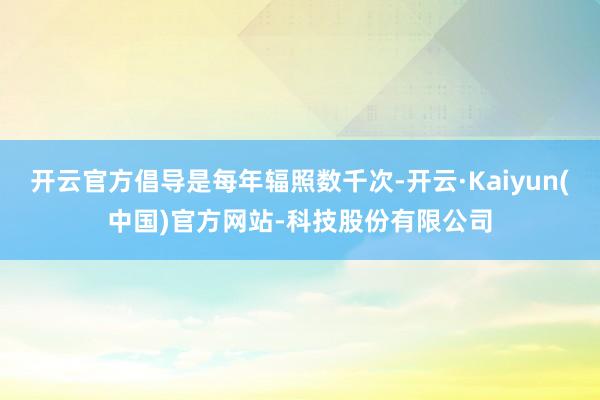 开云官方倡导是每年辐照数千次-开云·Kaiyun(中国)官方网站-科技股份有限公司