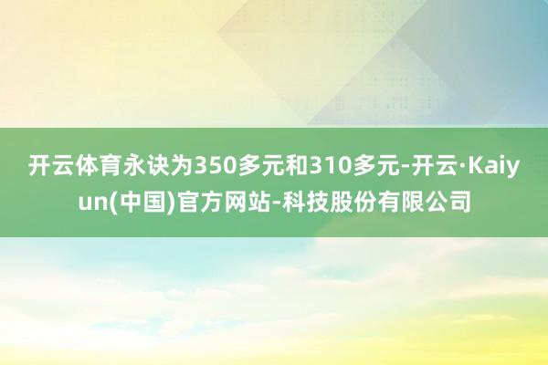 开云体育永诀为350多元和310多元-开云·Kaiyun(中国)官方网站-科技股份有限公司