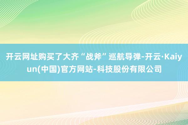 开云网址购买了大齐“战斧”巡航导弹-开云·Kaiyun(中国)官方网站-科技股份有限公司