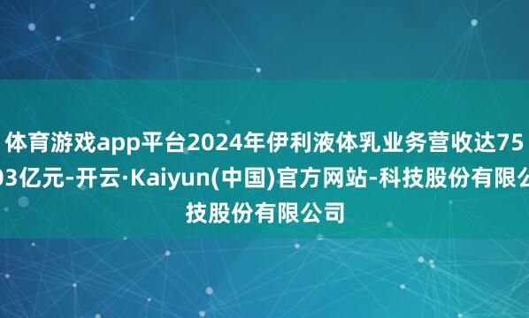 体育游戏app平台2024年伊利液体乳业务营收达750.03亿元-开云·Kaiyun(中国)官方网站-科技股份有限公司