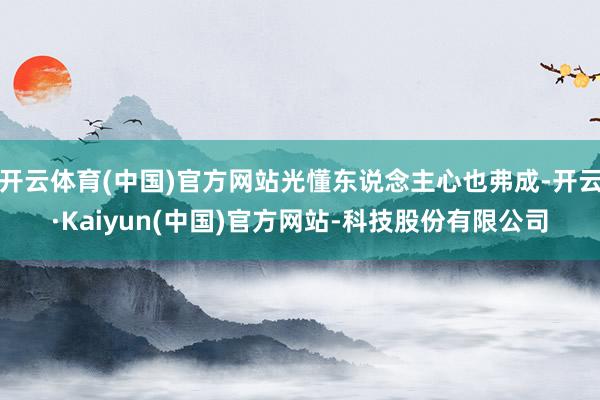 开云体育(中国)官方网站光懂东说念主心也弗成-开云·Kaiyun(中国)官方网站-科技股份有限公司
