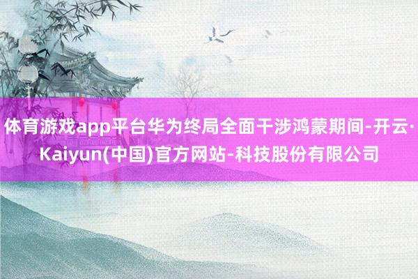 体育游戏app平台华为终局全面干涉鸿蒙期间-开云·Kaiyun(中国)官方网站-科技股份有限公司