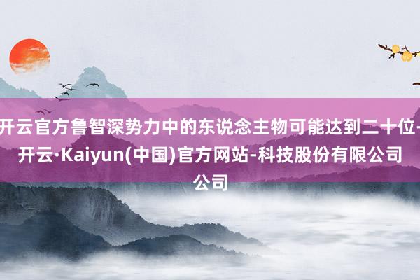 开云官方鲁智深势力中的东说念主物可能达到二十位-开云·Kaiyun(中国)官方网站-科技股份有限公司