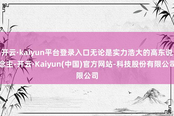 开云·kaiyun平台登录入口无论是实力浩大的高东说念主-开云·Kaiyun(中国)官方网站-科技股份有限公司