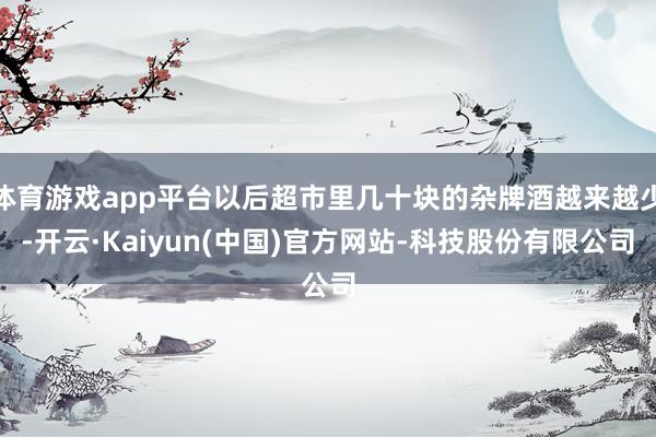 体育游戏app平台以后超市里几十块的杂牌酒越来越少-开云·Kaiyun(中国)官方网站-科技股份有限公司