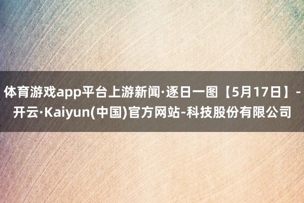 体育游戏app平台上游新闻·逐日一图【5月17日】-开云·Kaiyun(中国)官方网站-科技股份有限公司