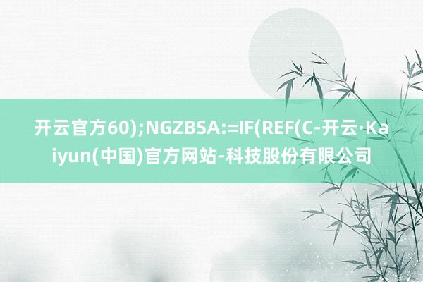 开云官方60);NGZBSA:=IF(REF(C-开云·Kaiyun(中国)官方网站-科技股份有限公司