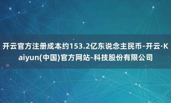 开云官方注册成本约153.2亿东说念主民币-开云·Kaiyun(中国)官方网站-科技股份有限公司