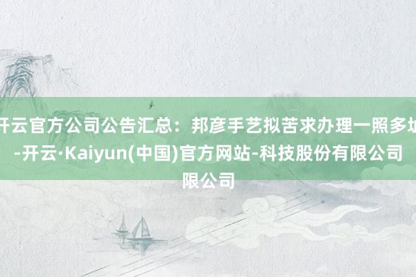 开云官方公司公告汇总：邦彦手艺拟苦求办理一照多址-开云·Kaiyun(中国)官方网站-科技股份有限公司