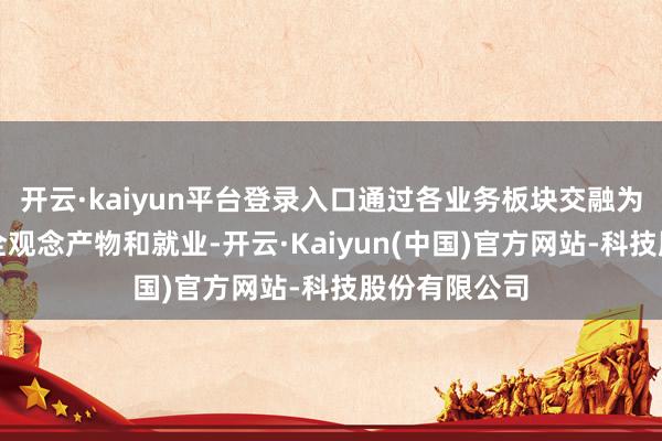 开云·kaiyun平台登录入口通过各业务板块交融为破费者提供全观念产物和就业-开云·Kaiyun(中国)官方网站-科技股份有限公司