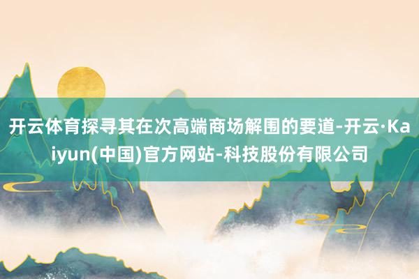 开云体育探寻其在次高端商场解围的要道-开云·Kaiyun(中国)官方网站-科技股份有限公司