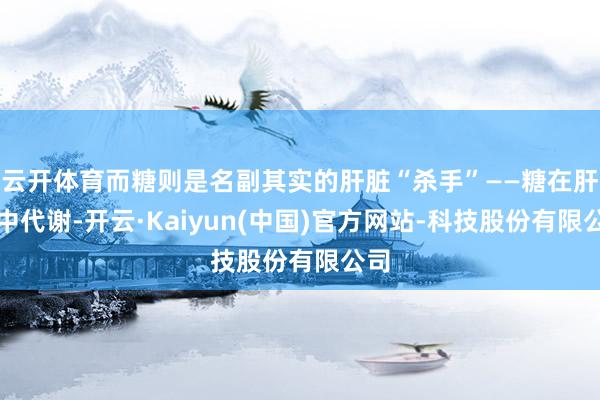 云开体育而糖则是名副其实的肝脏“杀手”——糖在肝脏中代谢-开云·Kaiyun(中国)官方网站-科技股份有限公司