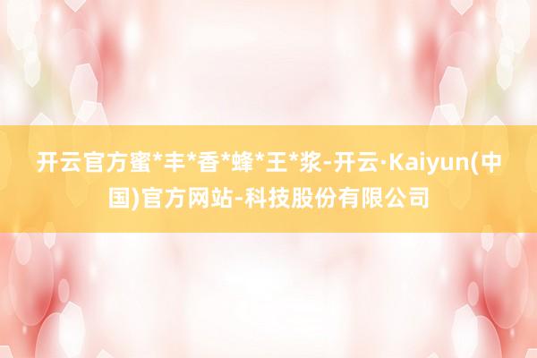 开云官方蜜*丰*香*蜂*王*浆-开云·Kaiyun(中国)官方网站-科技股份有限公司