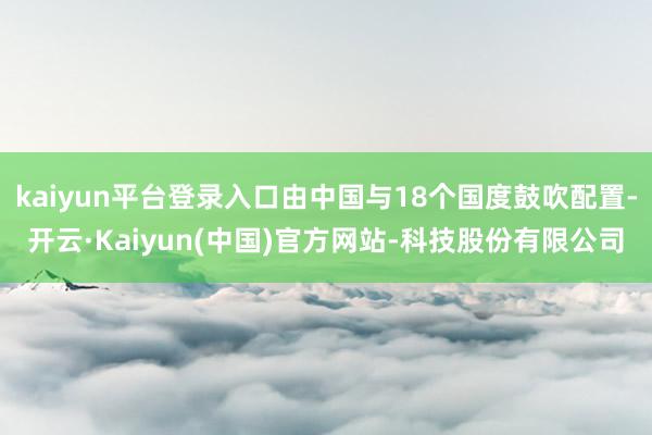 kaiyun平台登录入口由中国与18个国度鼓吹配置-开云·Kaiyun(中国)官方网站-科技股份有限公司