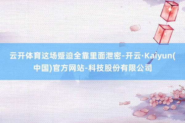 云开体育这场蹙迫全靠里面泄密-开云·Kaiyun(中国)官方网站-科技股份有限公司