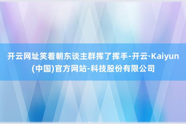 开云网址笑着朝东谈主群挥了挥手-开云·Kaiyun(中国)官方网站-科技股份有限公司
