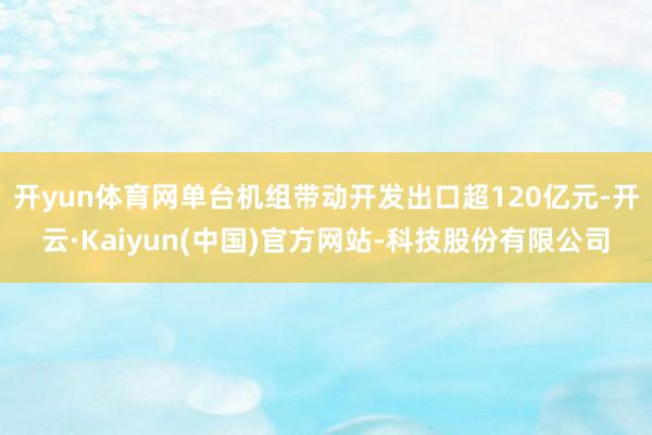 开yun体育网单台机组带动开发出口超120亿元-开云·Kaiyun(中国)官方网站-科技股份有限公司