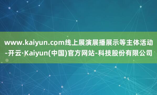 www.kaiyun.com线上展演展播展示等主体活动-开云·Kaiyun(中国)官方网站-科技股份有限公司