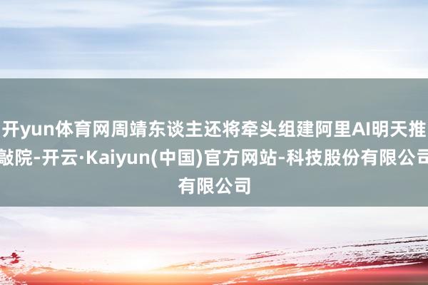 开yun体育网周靖东谈主还将牵头组建阿里AI明天推敲院-开云·Kaiyun(中国)官方网站-科技股份有限公司