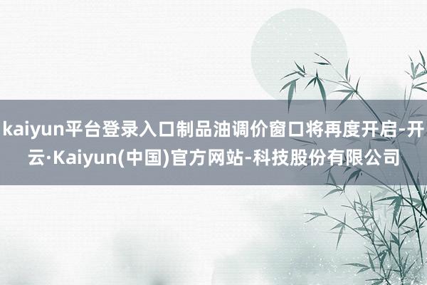 kaiyun平台登录入口制品油调价窗口将再度开启-开云·Kaiyun(中国)官方网站-科技股份有限公司