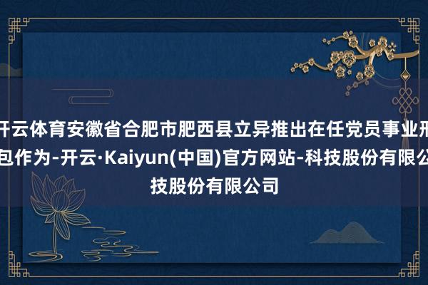 开云体育安徽省合肥市肥西县立异推出在任党员事业形态包作为-开云·Kaiyun(中国)官方网站-科技股份有限公司